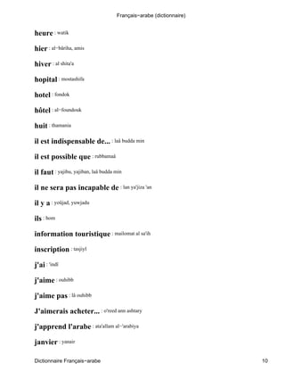 heure : watik
hier : al−bâriha, amis
hiver : al shita'a
hopital : mostashifa
hotel : fondok
hôtel : al−foundouk
huit : thamania
il est indispensable de... : laâ budda min
il est possible que : rubbamaâ
il faut : yajibu, yajiban, laâ budda min
il ne sera pas incapable de : lan ya'jiza 'an
il y a : yoûjad, yuwjadu
ils : hom
information touristique : mailomat al sa'ih
inscription : tasjiyl
j'ai : 'indî
j'aime : ouhibb
j'aime pas : lâ ouhibb
J'aimerais acheter... : o'reed ann ashtary
j'apprend l'arabe : ata'allam al−'arabiya
janvier : yanair
Français−arabe (dictionnaire)
Dictionnaire Français−arabe 10
 
