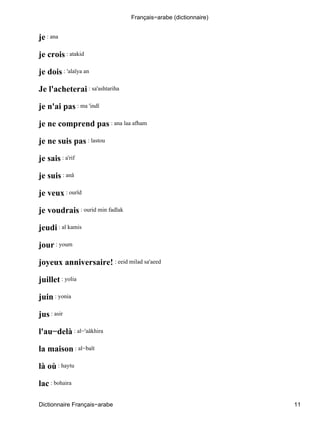je : ana
je crois : atakid
je dois : 'alaïya an
Je l'acheterai : sa'ashtariha
je n'ai pas : ma 'indî
je ne comprend pas : ana laa afham
je ne suis pas : lastou
je sais : a'rif
je suis : anâ
je veux : ourîd
je voudrais : ourid min fadlak
jeudi : al kamis
jour : youm
joyeux anniversaire! : eeid milad sa'aeed
juillet : yolia
juin : yonia
jus : asir
l'au−delà : al−'aâkhira
la maison : al−baït
là où : haytu
lac : bohaira
Français−arabe (dictionnaire)
Dictionnaire Français−arabe 11
 