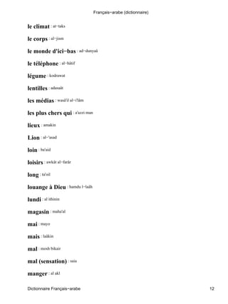 le climat : at−taks
le corps : al−jism
le monde d'ici−bas : ad−dunyaâ
le téléphone : al−hâtif
légume : kodrawat
lentilles : adasaât
les médias : wasâ'il al−i'lâm
les plus chers qui : a'azzi man
lieux : amakin
Lion : al−'asad
loin : ba'aid
loisirs : awkât al−farâr
long : ta'oil
louange à Dieu : hamdu l−laâh
lundi : al ithinin
magasin : maha'al
mai : mayo
mais : laâkin
mal : mosh bikair
mal (sensation) : saia
manger : al akl
Français−arabe (dictionnaire)
Dictionnaire Français−arabe 12
 