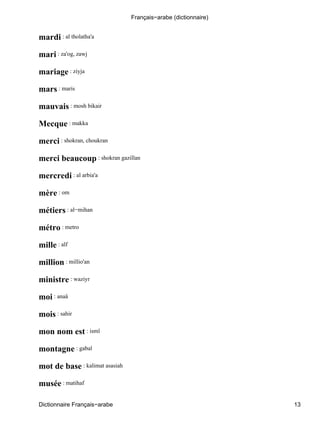 mardi : al tholatha'a
mari : za'og, zawj
mariage : ziyja
mars : maris
mauvais : mosh bikair
Mecque : makka
merci : shokran, choukran
merci beaucoup : shokran gazillan
mercredi : al arbia'a
mère : om
métiers : al−mihan
métro : metro
mille : alf
million : millio'an
ministre : waziyr
moi : anaâ
mois : sahir
mon nom est : ismî
montagne : gabal
mot de base : kalimat asasiah
musée : matihaf
Français−arabe (dictionnaire)
Dictionnaire Français−arabe 13
 