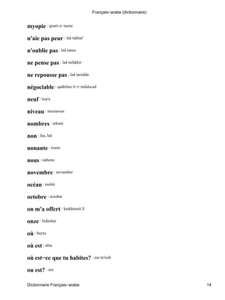 myopie : qisari n−nazar
n'aie pas peur : laâ takhaf
n'oublie pas : laâ tansa
ne pense pas : laâ tufakkir
ne repousse pas : laâ tarudda
négociable : qaâbilun li−t−tafaâwud
neuf : tisa'a
niveau : mustawan
nombres : arkam
non : laa, laâ
nonante : tisain
nous : nahono
novembre : novamber
océan : mohit
octobre : octobar
on m'a offert : kaddamoû lî
onze : hidashar
où : haytu
où est : aïna
où est−ce que tu habites? : ain ta'issh
ou est? : ain
Français−arabe (dictionnaire)
Dictionnaire Français−arabe 14
 