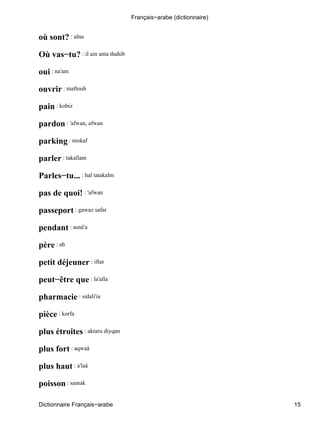 où sont? : aïna
Où vas−tu? : il ain anta thahib
oui : na'am
ouvrir : maftouh
pain : kobiz
pardon : 'afwan, afwan
parking : mokaf
parler : takallam
Parles−tu... : hal tatakalm
pas de quoi! : 'afwan
passeport : gawaz safar
pendant : asnâ'a
père : ab
petit déjeuner : iftar
peut−être que : la'alla
pharmacie : sidali'ia
pièce : korfa
plus étroites : aktaru diyqan
plus fort : aqwaâ
plus haut : a'laâ
poisson : samak
Français−arabe (dictionnaire)
Dictionnaire Français−arabe 15
 