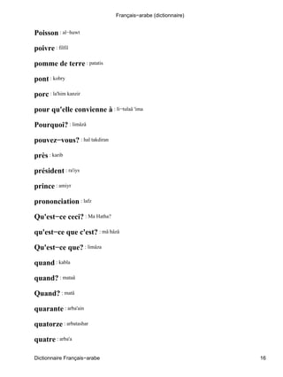 Poisson : al−huwt
poivre : filfil
pomme de terre : patatis
pont : kobry
porc : la'him kanzir
pour qu'elle convienne à : li−tulaâ 'ima
Pourquoi? : limâzâ
pouvez−vous? : hal takdiran
près : karib
président : ra'iys
prince : amiyr
prononciation : lafz
Qu'est−ce ceci? : Ma Hatha?
qu'est−ce que c'est? : mâ hâzâ
Qu'est−ce que? : limâza
quand : kabla
quand? : mataâ
Quand? : matâ
quarante : arba'ain
quatorze : arbatashar
quatre : arba'a
Français−arabe (dictionnaire)
Dictionnaire Français−arabe 16
 