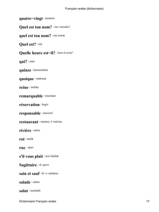 quatre−vingt : tamanin
Quel est ton nom? : ma−smouka?
quel est ton nom? : ma ismok
Quel est? : mâ
Quelle heure est−il? : kam al sa'aa?
qui? : man
quinze : kamastashar
quoique : mahmaâ
reine : malika
remarquable : mumtaâz
réservation : hagiz
responsable : mas'uwl
restaurant : matiam, l−mat'am
rivière : naher
roi : malik
rue : shari
s'il vous plait : min fadilak
Sagittaire : al−gaws
sain et sauf : bi−s−salaâma
salade : salata
salut : marhabâ
Français−arabe (dictionnaire)
Dictionnaire Français−arabe 17
 