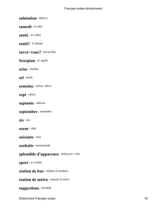 salutation : tahiyya
samedi : al sabit
santé : as−sihha
santé! : fi sahitak
savez−vous? : hal ta'rifan
Scorpion : al−agrab
seize : sitashar
sel : malih
semaine : usbuw, isbo'o
sept : saba'a
septante : saba'ain
septembre : septamber
six : sita
soeur : ukht
soixante : sitin
souhaits : tamanniyaât
splendide d'apparence : bahiyyati t−tal'a
sport : ar−riyâda
station de bus : mahatit al autobees
station de métro : mahatit al metro
suggestions : iktirâhât
Français−arabe (dictionnaire)
Dictionnaire Français−arabe 18
 