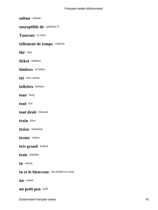 sultan : sultaân
susceptible de : qaâbilun li−
Taureau : at−tawr
tellement de temps : wada'an
thé : shai
ticket : tathkara
timbres : ta'wabia
toi : anta, antom
toilettes : hamam
tour : borg
tout : kol
tout droit : lilamam
train : kitar
treize : talatashar
trente : talatin
très grand : kubraâ
trois : thalatha
tu : antom
tu es le bienvenu : ala elrahib wa elsaa
un : wahid
un petit peu : kalil
Français−arabe (dictionnaire)
Dictionnaire Français−arabe 19
 