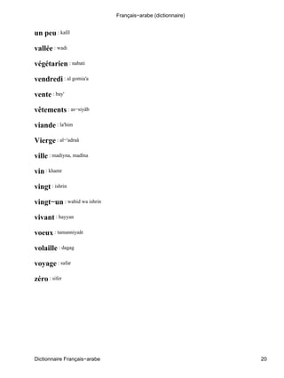 un peu : kalîl
vallée : wadi
végétarien : nabati
vendredi : al gomia'a
vente : bay'
vêtements : as−siyâb
viande : la'him
Vierge : al−'adraâ
ville : madiyna, madîna
vin : khamr
vingt : ishrin
vingt−un : wahid wa ishrin
vivant : hayyan
voeux : tamanniyaât
volaille : dagag
voyage : safar
zéro : sifer
Français−arabe (dictionnaire)
Dictionnaire Français−arabe 20
 