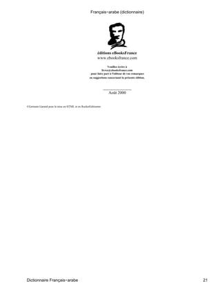 éditions eBooksFrance
www.ebooksfrance.com
Veuillez écrire à
livres@ebooksfrance.com
pour faire part à l'éditeur de vos remarques
ou suggestions concernant la présente édition.
______________
Août 2000
©Germain Garand pour la mise en HTML et en RocketEditiontm
Français−arabe (dictionnaire)
Dictionnaire Français−arabe 21
 
