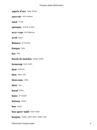 auprès d'eux : laday−himaâ
aurevoir : ma'a elsalama
aussi : li−daâ
automne : al karif, al rabi'a
avez−vous : hal 'indakoum
avril : apreel
Balance : al−miyzaân
banque : bank
bas : tahit
bassin de natation : hamam sipaha
beaucoup : kasîr, kathir
béni : mabruwk
bien : bikair, taib
bienvenue : ahlan
bière : bira
boeuf : la'him
boire : ch−chourb
boisson : sharab
bon : tayyib
bon après−midi : masa'a alkair
bonjour : ahalan, saba'a alkair, sabâhe−lkaîr
Français−arabe (dictionnaire)
Dictionnaire Français−arabe 5
 