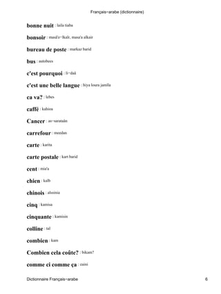 bonne nuit : laila tiaba
bonsoir : masâ'e−lkaîr, masa'a alkair
bureau de poste : markaz barid
bus : autobees
c'est pourquoi : li−daâ
c'est une belle langue : hiya loura jamîla
ca va? : lebes
caffé : kahioa
Cancer : as−sarataân
carrefour : meedan
carte : karita
carte postale : kart barid
cent : mia'a
chien : kalb
chinois : alssinia
cinq : kamisa
cinquante : kamisin
colline : tal
combien : kam
Combien cela coûte? : bikam?
comme ci comme ça : eaini
Français−arabe (dictionnaire)
Dictionnaire Français−arabe 6
 