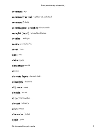comment : kiyf
comment vas−tu? : kiyf haâl−uk, kaifa halok
comment? : kaïfa
commissariat de police : kissam shorta
complet (hotel) : la togad koraf fariga
confiant : waâtiqan
courses : soûk, taso'ok
court : kaseer
dans : ilaâ
dates : toarik
davantage : mazîd
de : min
de toute façon : alaâ kulli−haâl
décembre : disamiber
déjeuner : gadaa
demain : bokira
départ : al mogadara
dessert : halawia'at
deux : ithinin
dimanche : al ahad
diner : gida'a
Français−arabe (dictionnaire)
Dictionnaire Français−arabe 7
 