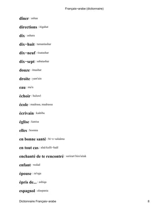 dîner : ashaa
directions : itigahat
dix : ashara
dix−huit : tamantashar
dix−neuf : tisatashar
dix−sept : sabatashar
douze : itnashar
droite : yam'ain
eau : ma'a
échoir : huluwl
école : madrasa, madrassa
écrivain : kaâtiba
église : kanisa
elles : hoonna
en bonne santé : bi−s−salaâma
en tout cas : alaâ kulli−haâl
enchanté de te rencontré : sorirart biro'aitak
enfant : walad
épouse : za'oga
épris de... : ashiqa
espagnol : alaspania
Français−arabe (dictionnaire)
Dictionnaire Français−arabe 8
 