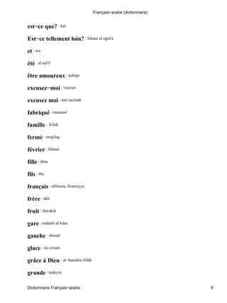 est−ce que? : hal
Est−ce tellement loin? : bikam al ogra'a
et : wa
été : al sai'if
être amoureux : ashiqa
excusez−moi : 'ouzran
excusez moi : ann eazinak
fabriqué : masnuw'
famille : 'â'ilah
fermé : mogilag
février : febrair
fille : ibna
fils : ibn
français : alfrinsia, firansiyya
frère : akh
fruit : fawakih
gare : mahatit al kitar
gauche : shimal
glace : ice cream
grâce à Dieu : al−hamdou lillâh
grande : kabiyra
Français−arabe (dictionnaire)
Dictionnaire Français−arabe 9
 