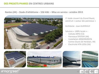 19
DES PROJETS PHARES EN CENTRES URBAINS
Nantes (44) – Stade d’athlétisme – 556 kWc – Mise en service : octobre 2013
1e stade couvert du Grand Ouest,
construit « autour des panneaux »
Architecte : Jean GUERVILLY
Solution « 100% locale » :
- Cellules MPO (53)
- Panneaux SYSTOVI (44)
- Installation ARMORGREEN
Centre-Ouest (St Herblain, 44)
- Electricité HTA LEDU (56)
 