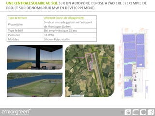 26
UNE CENTRALE SOLAIRE AU SOL SUR UN AEROPORT, DEPOSE A L’AO CRE 3 (EXEMPLE DE
PROJET SUR DE NOMBREUX MW EN DEVELOPPEMENT)
Type de terrain Aéroport (zones de dégagement)
Propriétaire
Syndicat mixte de gestion de l’aéroport
de Montluçon-Guéret
Type de bail Bail emphytéotique 25 ans
Puissance 10 MWc
Modules Silicium Polycristallin
 