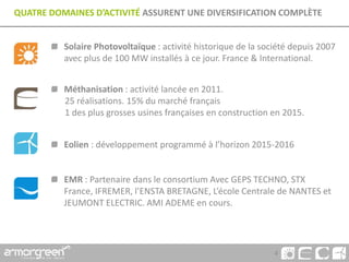 4
QUATRE DOMAINES D’ACTIVITÉ ASSURENT UNE DIVERSIFICATION COMPLÈTE
Solaire Photovoltaïque : activité historique de la société depuis 2007
avec plus de 100 MW installés à ce jour. France & International.
Méthanisation : activité lancée en 2011.
25 réalisations. 15% du marché français
1 des plus grosses usines françaises en construction en 2015.
Eolien : développement programmé à l’horizon 2015-2016
EMR : Partenaire dans le consortium Avec GEPS TECHNO, STX
France, IFREMER, l’ENSTA BRETAGNE, L’école Centrale de NANTES et
JEUMONT ELECTRIC. AMI ADEME en cours.
 