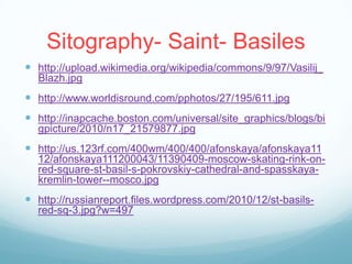 Sitography- Saint- Basiles
 http://upload.wikimedia.org/wikipedia/commons/9/97/Vasilij_
  Blazh.jpg
 http://www.worldisround.com/pphotos/27/195/611.jpg
 http://inapcache.boston.com/universal/site_graphics/blogs/bi
  gpicture/2010/n17_21579877.jpg
 http://us.123rf.com/400wm/400/400/afonskaya/afonskaya11
  12/afonskaya111200043/11390409-moscow-skating-rink-on-
  red-square-st-basil-s-pokrovskiy-cathedral-and-spasskaya-
  kremlin-tower--mosco.jpg
 http://russianreport.files.wordpress.com/2010/12/st-basils-
  red-sq-3.jpg?w=497
 