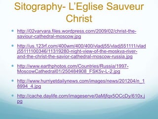 Sitography- L’Eglise Sauveur
            Christ
 http://02varvara.files.wordpress.com/2009/02/christ-the-
  saviour-cathedral-moscow.jpg
 http://us.123rf.com/400wm/400/400/vladj55/vladj551111/vlad
  j55111100346/11319280-night-view-of-the-moskva-river-
  and-the-christ-the-savior-cathedral-moscow-russia.jpg
 http://www.earthphotos.com/Countries/Russia/1997-
  MoscowCathedral01/250484908_FSK5v-L-2.jpg
 http://www.hurriyetdailynews.com/images/news/201204/n_1
  8994_4.jpg
 http://cache.daylife.com/imageserve/0aMjfqx5OCcDy/610x.j
  pg
 
