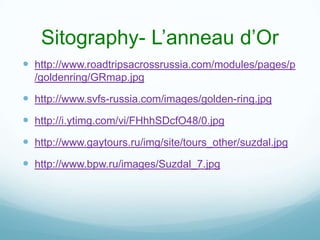 Sitography- L’anneau d’Or
 http://www.roadtripsacrossrussia.com/modules/pages/p
  /goldenring/GRmap.jpg

 http://www.svfs-russia.com/images/golden-ring.jpg
 http://i.ytimg.com/vi/FHhhSDcfO48/0.jpg
 http://www.gaytours.ru/img/site/tours_other/suzdal.jpg
 http://www.bpw.ru/images/Suzdal_7.jpg
 
