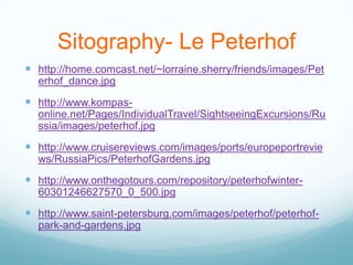 Sitography- Le Peterhof
 http://home.comcast.net/~lorraine.sherry/friends/images/Pet
  erhof_dance.jpg
 http://www.kompas-
  online.net/Pages/IndividualTravel/SightseeingExcursions/Ru
  ssia/images/peterhof.jpg
 http://www.cruisereviews.com/images/ports/europeportrevie
  ws/RussiaPics/PeterhofGardens.jpg
 http://www.onthegotours.com/repository/peterhofwinter-
  60301246627570_0_500.jpg
 http://www.saint-petersburg.com/images/peterhof/peterhof-
  park-and-gardens.jpg
 