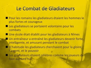  Pour les romains les gladiateurs étaient les hommes le
plus fortes et courageux
 Les gladiateurs se portaient volontaire pour les
combats
 Une école était établit pour les gladiateurs à Nîmes
 Un entraîneur a entraîné les gladiateurs devenir forte,
intelligente, et amusant pendant le combat
 D’habitude les gladiateurs cherchaient pour la gloire,
l’argent, et le pouvoir
 Les gladiateurs étaient célèbres comme les joueurs de
foot aujourd’hui
 