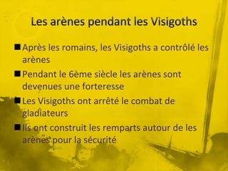 Après les romains, les Visigoths a contrôlé les
arènes
Pendant le 6ème siècle les arènes sont
devenues une forteresse
Les Visigoths ont arrêté le combat de
gladiateurs
Ils ont construit les remparts autour de les
arènes pour la sécurité
 