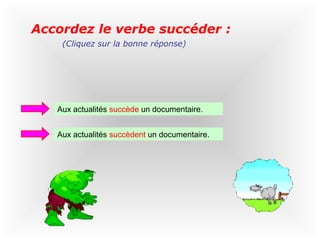 Accordez le verbe succéder :
    (Cliquez sur la bonne réponse)




   Aux actualités succède un documentaire.


   Aux actualités succèdent un documentaire.
 