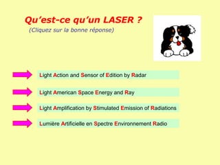 Qu’est-ce qu’un LASER ?
(Cliquez sur la bonne réponse)




   Light Action and Sensor of Edition by Radar


   Light American Space Energy and Ray

   Light Amplification by Stimulated Emission of Radiations

   Lumière Artificielle en Spectre Environnement Radio
 