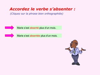 Accordez le verbe s’absenter :
(Cliquez sur la phrase bien orthographiée)




     Marie s’est absenté plus d’un mois.


     Marie s’est absentée plus d’un mois.
 