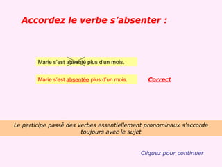 Accordez le verbe s’absenter :



        Marie s’est absenté plus d’un mois.


        Marie s’est absentée plus d’un mois.     Correct




Le participe passé des verbes essentiellement pronominaux s’accorde
                        toujours avec le sujet


                                               Cliquez pour continuer
 