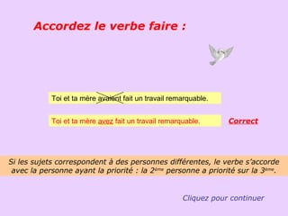 Accordez le verbe faire :




            Toi et ta mère avaient fait un travail remarquable.


            Toi et ta mère avez fait un travail remarquable.      Correct




Si les sujets correspondent à des personnes différentes, le verbe s’accorde
 avec la personne ayant la priorité : la 2ème personne a priorité sur la 3ème.


                                                      Cliquez pour continuer
 