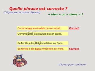 Quelle phrase est correcte ?
(Cliquez sur la bonne réponse)
                                         « bien » ou « biens » ?




           On verra bien les résultats de son travail.      Correct

           On verra biens les résultats de son travail.


           Sa famille a des bien immobiliers sur Paris.

           Sa famille a des biens immobiliers sur Paris.    Correct




                                                    Cliquez pour continuer
 