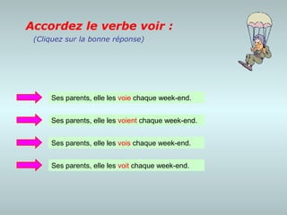 Accordez le verbe voir :
 (Cliquez sur la bonne réponse)




     Ses parents, elle les voie chaque week-end.


     Ses parents, elle les voient chaque week-end.


     Ses parents, elle les vois chaque week-end.


     Ses parents, elle les voit chaque week-end.
 
