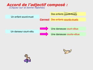 Accord de l’adjectif composé :
 (Cliquez sur la bonne réponse)

                                   Des enfants sourd-muets
  Un enfant sourd-muet
                          Correct Des enfants sourds-muets


                                   Une danseuse court-vêtue
  Un danseur court-vêtu
                                   Une danseuse courte-vêtue
 