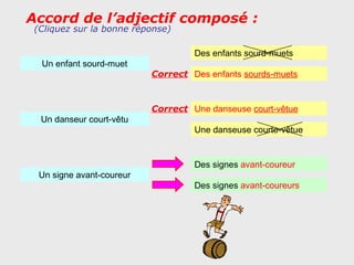 Accord de l’adjectif composé :
 (Cliquez sur la bonne réponse)

                                    Des enfants sourd-muets
  Un enfant sourd-muet
                           Correct Des enfants sourds-muets


                           Correct Une danseuse court-vêtue
  Un danseur court-vêtu
                                    Une danseuse courte-vêtue


                                    Des signes avant-coureur
  Un signe avant-coureur
                                    Des signes avant-coureurs
 
