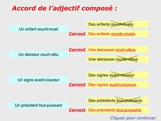 Accord de l’adjectif composé :

                                      Des enfants sourd-muets
  Un enfant sourd-muet
                             Correct Des enfants sourds-muets


                             Correct Une danseuse court-vêtue
 Un danseur court-vêtu
                                      Une danseuse courte-vêtue


                                      Des signes avant-coureur
 Un signe avant-coureur
                             Correct Des signes avant-coureurs


                                      Des présidents tous-puissants
Un président tout-puissant
                             Correct Des présidents tout-puissants
                                                  Cliquez pour continuer
 