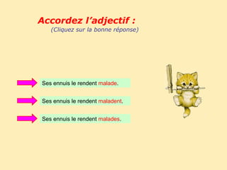 Accordez l’adjectif :
   (Cliquez sur la bonne réponse)




Ses ennuis le rendent malade.


Ses ennuis le rendent maladent.


Ses ennuis le rendent malades.
 