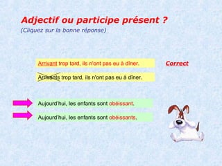 Adjectif ou participe présent ?
(Cliquez sur la bonne réponse)




      Arrivant trop tard, ils n'ont pas eu à dîner.    Correct

      Arrivants trop tard, ils n'ont pas eu à dîner.



      Aujourd’hui, les enfants sont obéissant.

      Aujourd’hui, les enfants sont obéissants.
 