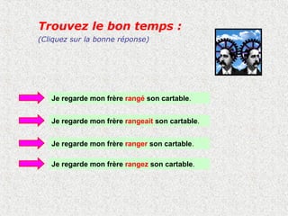 Trouvez le bon temps :
(Cliquez sur la bonne réponse)




   Je regarde mon frère rangé son cartable.


   Je regarde mon frère rangeait son cartable.


   Je regarde mon frère ranger son cartable.

   Je regarde mon frère rangez son cartable.
 