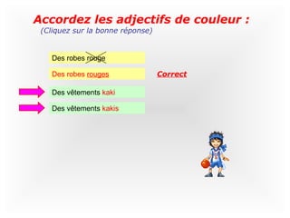 Accordez les adjectifs de couleur :
 (Cliquez sur la bonne réponse)


    Des robes rouge

    Des robes rouges              Correct

    Des vêtements kaki

    Des vêtements kakis
 