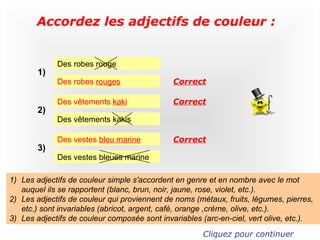 Accordez les adjectifs de couleur :


             Des robes rouge
       1)
             Des robes rouges                 Correct

             Des vêtements kaki               Correct
       2)
             Des vêtements kakis

             Des vestes bleu marine           Correct
       3)
             Des vestes bleues marine

1) Les adjectifs de couleur simple s'accordent en genre et en nombre avec le mot
   auquel ils se rapportent (blanc, brun, noir, jaune, rose, violet, etc.).
2) Les adjectifs de couleur qui proviennent de noms (métaux, fruits, légumes, pierres,
   etc.) sont invariables (abricot, argent, café, orange ,crème, olive, etc.).
3) Les adjectifs de couleur composée sont invariables (arc-en-ciel, vert olive, etc.).
                                                      Cliquez pour continuer
 