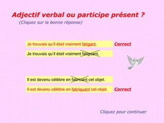 Adjectif verbal ou participe présent ?
  (Cliquez sur la bonne réponse)




     Je trouvais qu’il était vraiment fatigant.          Correct

     Je trouvais qu’il était vraiment fatiguant.




     Il est devenu célèbre en fabricant cet objet.

     Il est devenu célèbre en fabriquant cet objet.      Correct




                                                   Cliquez pour continuer
 