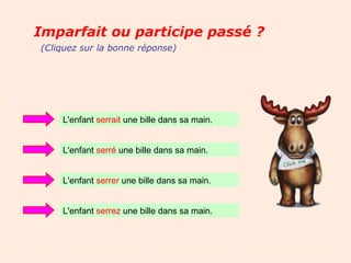 Imparfait ou participe passé ?
(Cliquez sur la bonne réponse)




    L'enfant serrait une bille dans sa main.


    L'enfant serré une bille dans sa main.


    L'enfant serrer une bille dans sa main.


    L'enfant serrez une bille dans sa main.
 