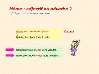 Même : adjectif ou adverbe ?
 (Cliquez sur la bonne réponse)




    Même les chats étaient partis.           Correct

    Mêmes les chats étaient partis.




    Ils réparent eux-même leurs voitures.

    Ils réparent eux-mêmes leurs voitures.
 