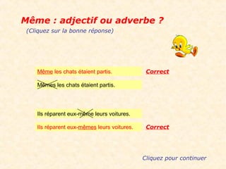 Même : adjectif ou adverbe ?
 (Cliquez sur la bonne réponse)




    Même les chats étaient partis.            Correct

    Mêmes les chats étaient partis.




    Ils réparent eux-même leurs voitures.

    Ils réparent eux-mêmes leurs voitures.    Correct




                                             Cliquez pour continuer
 