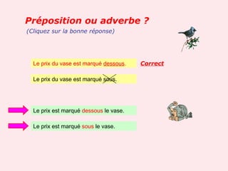Préposition ou adverbe ?
(Cliquez sur la bonne réponse)




  Le prix du vase est marqué dessous.   Correct

  Le prix du vase est marqué sous.




  Le prix est marqué dessous le vase.

  Le prix est marqué sous le vase.
 