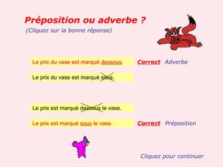 Préposition ou adverbe ?
(Cliquez sur la bonne réponse)




  Le prix du vase est marqué dessous.   Correct Adverbe

  Le prix du vase est marqué sous.




  Le prix est marqué dessous le vase.

  Le prix est marqué sous le vase.      Correct Préposition




                                         Cliquez pour continuer
 