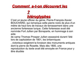 Comment a-t-on découvert les
              ?
              hiéroglyphes
C’est un jeune officier du génie, Pierre-François-Xavier
BOUCHARD, qui remarqua cette pierre noire de plus d’un
mètre de haut lors de travaux de terrassement dans une
ancienne forteresse turque. Cette forteresse avait été
nommée Fort Jullien par Bonaparte, en hommage à son
aide
de camp Thomas Prosper Jullien assassiné durant l’été
lors de capitulation de 1801, les britanniques
, victorieux exigèrent la livraison des monuments antiques
dont la pierre de Rosette. Mais dès 1800, une
reproduction du texte avait été envoyée en France pour y
être étudiée
 