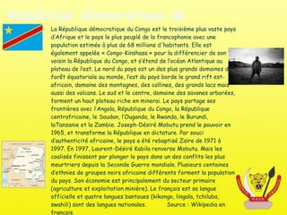 République démocratique du Congo La République démocratique du Congo est le troisième plus vaste pays d’Afrique et le pays le plus peuplé de la francophonie avec une population estimée à plus de 68 millions d'habitants. Elle est également appelée « Congo-Kinshasa » pour la différencier de son voisin la République du Congo, et s’étend de l’océan Atlantique au plateau de l’est. Le nord du pays est un des plus grands domaines de forêt équatoriale au monde, l’est du pays borde le grand rift est-africain, domaine des montagnes, des collines, des grands lacs mais aussi des volcans. Le sud et le centre, domaine des savanes arborées, forment un haut plateau riche en minerai. Le pays partage ses frontières avec l’Angola, République du Congo, la République centrafricaine, le Soudan, l’Ouganda, le Rwanda, le Burundi, laTanzanie et la Zambie. Joseph-Désiré Mobutu prend le pouvoir en 1965, et transforme la République en dictature. Par souci d’authenticité africaine, le pays a été rebaptisé Zaïre de 1971 à 1997. En 1997, Laurent-Désiré Kabila renverse Mobutu. Mais les coalisés finissent par plonger le pays dans un des conflits les plus meurtriers depuis la Seconde Guerre mondiale. Plusieurs centaines d’ethnies de groupes noirs africains différents forment la population du pays. Son économie est principalement du secteur primaire (agriculture et exploitation minière). Le français est sa langue officielle et quatre langues bantoues (kikongo, lingala, tchiluba, swahili) sont des langues nationales.  Source : Wikipedia en français. 