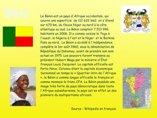 Bénin Le Bénin est un pays d'Afrique occidentale, qui couvre une superficie  de 112 622 km2  et s'étend sur 670 km, du fleuve Niger au nord à la côte atlantique au sud. Le Bénin comptait 7 513 946 habitants en 2006. Il a comme voisins le Togo à l'ouest, le Nigeria à l'est et le Niger  et le Burkina Faso au nord.  Le Bénin a accédé à l'indépendance complète le 1er août 1960, sous la dénomination de République du Dahomey, avant de prendre son nom actuel en 1975. Les pouvoirs furent transmis au président Hubert Maga par le ministre d'État français Louis Jacquinot. La capitale officielle est Porto-Novo, Cotonou étant la capitale économique.  Surnommé un temps le « Quartier latin de l'Afrique », le Bénin a comme langue officielle le français et comme monnaie le franc CFA. Le Bénin possède une image très forte de pays démocratique dans toute l'Afrique subsaharienne, le pays est en effet un des pionniers du multipartisme africain. Source : Wikipedia en français. 